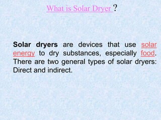 What is Solar Dryer ?
Solar dryers are devices that use solar
energy to dry substances, especially food.
There are two general types of solar dryers:
Direct and indirect.
 