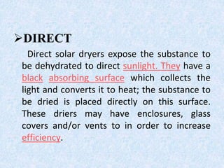 DIRECT
Direct solar dryers expose the substance to
be dehydrated to direct sunlight. They have a
black absorbing surface which collects the
light and converts it to heat; the substance to
be dried is placed directly on this surface.
These driers may have enclosures, glass
covers and/or vents to in order to increase
efficiency.
 