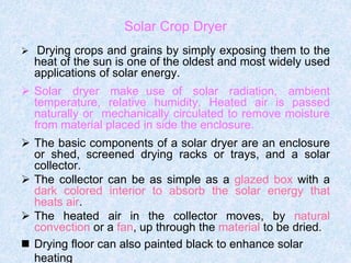 Solar Crop Dryer
 Drying crops and grains by simply exposing them to the
heat of the sun is one of the oldest and most widely used
applications of solar energy.
 Solar dryer make use of solar radiation, ambient
temperature, relative humidity. Heated air is passed
naturally or mechanically circulated to remove moisture
from material placed in side the enclosure.
 The basic components of a solar dryer are an enclosure
or shed, screened drying racks or trays, and a solar
collector.
 The collector can be as simple as a glazed box with a
dark colored interior to absorb the solar energy that
heats air.
 The heated air in the collector moves, by natural
convection or a fan, up through the material to be dried.
 Drying floor can also painted black to enhance solar
heating
 