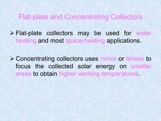 Flat-plate and Concentrating Collectors
 Flat-plate collectors may be used for water
heating and most space-heating applications.
 Concentrating collectors uses mirror or lenses to
focus the collected solar energy on smaller
areas to obtain higher working temperatures.
 