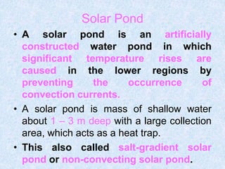 Solar Pond
• A solar pond is an artificially
constructed water pond in which
significant temperature rises are
caused in the lower regions by
preventing the occurrence of
convection currents.
• A solar pond is mass of shallow water
about 1 – 3 m deep with a large collection
area, which acts as a heat trap.
• This also called salt-gradient solar
pond or non-convecting solar pond.
 