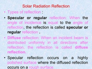 Solar Radiation Reflection
• Types of reflection :
• Specular or regular reflection: When the
angle of incidence is equal to the angle of
reflection, the reflection is called specular or
regular reflection .
• Diffuse reflection: When an incident beam is
distributed uniformly in all directions after
reflection, the reflection is called diffuse
reflection.
• Specular reflection occurs on a highly
polished surface where the diffused reflection
occurs on a rough surface.
 