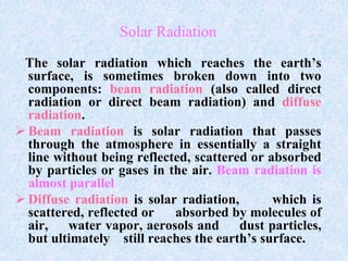 Solar Radiation
The solar radiation which reaches the earth’s
surface, is sometimes broken down into two
components: beam radiation (also called direct
radiation or direct beam radiation) and diffuse
radiation.
 Beam radiation is solar radiation that passes
through the atmosphere in essentially a straight
line without being reflected, scattered or absorbed
by particles or gases in the air. Beam radiation is
almost parallel
 Diffuse radiation is solar radiation, which is
scattered, reflected or absorbed by molecules of
air, water vapor, aerosols and dust particles,
but ultimately still reaches the earth’s surface.
 