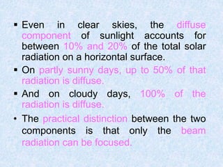  Even in clear skies, the diffuse
component of sunlight accounts for
between 10% and 20% of the total solar
radiation on a horizontal surface.
 On partly sunny days, up to 50% of that
radiation is diffuse.
 And on cloudy days, 100% of the
radiation is diffuse.
• The practical distinction between the two
components is that only the beam
radiation can be focused.
 
