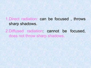 1.Direct radiation: can be focused , throws
sharp shadows.
2.Diffused radiation: cannot be focused,
does not throw sharp shadows.
 