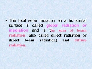 • The total solar radiation on a horizontal
surface is called global radiation or
insolation and is the sum of beam
radiation (also called direct radiation or
direct beam radiation) and diffuse
radiation.
 