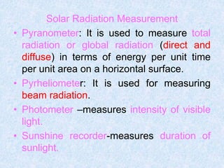Solar Radiation Measurement
• Pyranometer: It is used to measure total
radiation or global radiation (direct and
diffuse) in terms of energy per unit time
per unit area on a horizontal surface.
• Pyrheliometer: It is used for measuring
beam radiation.
• Photometer –measures intensity of visible
light.
• Sunshine recorder-measures duration of
sunlight.
 