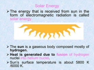 The energy that is received from sun in the
form of electromagnetic radiation is called
solar energy.
 The sun is a gaseous body composed mostly of
hydrogen.
 Heat is generated due to fusion of hydrogen
nuclei into helium nuclei.
 Sun’s surface temperature is about 5800 K
/6000 K.
Solar Energy
 