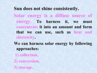 Sun does not shine consistently.
Solar energy is a diffuse source of
energy. To harness it, we must
concentrate it into an amount and form
that we can use, such as heat and
electricity.
We can harness solar energy by following
approaches:
1) collection,
2) conversion,
3) storage.
 