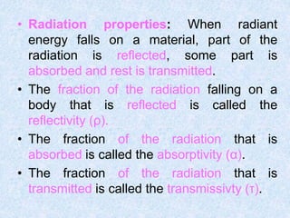• Radiation properties: When radiant
energy falls on a material, part of the
radiation is reflected, some part is
absorbed and rest is transmitted.
• The fraction of the radiation falling on a
body that is reflected is called the
reflectivity (ρ).
• The fraction of the radiation that is
absorbed is called the absorptivity (α).
• The fraction of the radiation that is
transmitted is called the transmissivty (τ).
 