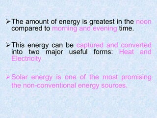 The amount of energy is greatest in the noon
compared to morning and evening time.
This energy can be captured and converted
into two major useful forms: Heat and
Electricity
Solar energy is one of the most promising
the non-conventional energy sources.
 