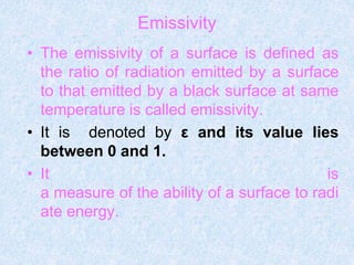 Emissivity
• The emissivity of a surface is defined as
the ratio of radiation emitted by a surface
to that emitted by a black surface at same
temperature is called emissivity.
• It is denoted by ε and its value lies
between 0 and 1.
• It is
a measure of the ability of a surface to radi
ate energy.
 
