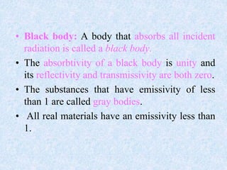 • Black body: A body that absorbs all incident
radiation is called a black body.
• The absorbtivity of a black body is unity and
its reflectivity and transmissivity are both zero.
• The substances that have emissivity of less
than 1 are called gray bodies.
• All real materials have an emissivity less than
1.
 