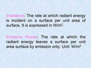 Irradiance: The rate at which radiant energy
is incident on a surface per unit area of
surface. It is expressed in W/m2.
Emissive Power: The rate at which the
radiant energy leaves a surface per unit
area surface by emission only. Unit: W/m2
 