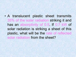 • A translucent plastic sheet transmits
35% of the solar radiation striking it and
has an absorptivity of 0.5. If 0.7 kW of
solar radiation is striking a sheet of this
plastic, what will be the rate of reflected
solar radiation from the sheet?
 