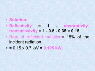 • Solution:
• Reflectivity = 1 - absorptivity-
transmissivity = 1 - 0.5 - 0.35 = 0.15
• Rate of reflected radiation= 15% of the
incident radiation
• = 0.15 x 0.7 kW = 0.105 kW
 