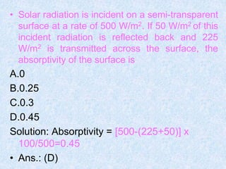 • Solar radiation is incident on a semi-transparent
surface at a rate of 500 W/m2. If 50 W/m2 of this
incident radiation is reflected back and 225
W/m2 is transmitted across the surface, the
absorptivity of the surface is
A.0
B.0.25
C.0.3
D.0.45
Solution: Absorptivity = [500-(225+50)] x
100/500=0.45
• Ans.: (D)
 