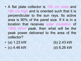 • A flat plate collector is 150 cm wide and
180 cm high and is oriented such that it is
perpendicular to the sun rays. Its active
area is 90% of the panel size. If it is in a
location that receives solar insolation of
1000 W/m2 peak, then what will be the
peak power delivered to the area of the
collector?
• (a) 1.23 kW (b) 2.43 kW
• (c) 4.46 kW (d) 6.26 kW
 