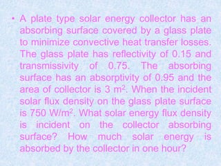 • A plate type solar energy collector has an
absorbing surface covered by a glass plate
to minimize convective heat transfer losses.
The glass plate has reflectivity of 0.15 and
transmissivity of 0.75. The absorbing
surface has an absorptivity of 0.95 and the
area of collector is 3 m2. When the incident
solar flux density on the glass plate surface
is 750 W/m2. What solar energy flux density
is incident on the collector absorbing
surface? How much solar energy is
absorbed by the collector in one hour?
 