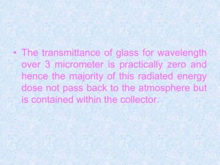 • The transmittance of glass for wavelength
over 3 micrometer is practically zero and
hence the majority of this radiated energy
dose not pass back to the atmosphere but
is contained within the collector.
 