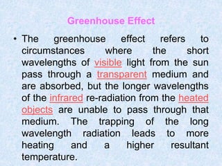 Greenhouse Effect
• The greenhouse effect refers to
circumstances where the short
wavelengths of visible light from the sun
pass through a transparent medium and
are absorbed, but the longer wavelengths
of the infrared re-radiation from the heated
objects are unable to pass through that
medium. The trapping of the long
wavelength radiation leads to more
heating and a higher resultant
temperature.
 