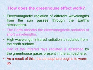 How does the greenhouse effect work?
• Electromagnetic radiation of different wavelengths
from the sun passes through the Earth’s
atmosphere.
• The Earth absorbs the electromagnetic radiation of
short wavelengths.
• High wavelength infrared radiation is radiated from
the earth surface.
• Part of the infrared rays radiated is absorbed by
the greenhouse gases present in the atmosphere.
• As a result of this, the atmosphere begins to warm
up.
 