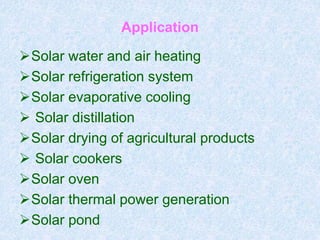 Application
Solar water and air heating
Solar refrigeration system
Solar evaporative cooling
 Solar distillation
Solar drying of agricultural products
 Solar cookers
Solar oven
Solar thermal power generation
Solar pond
 