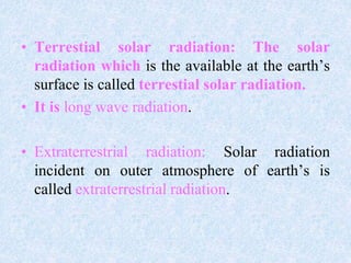 • Terrestial solar radiation: The solar
radiation which is the available at the earth’s
surface is called terrestial solar radiation.
• It is long wave radiation.
• Extraterrestrial radiation: Solar radiation
incident on outer atmosphere of earth’s is
called extraterrestrial radiation.
 