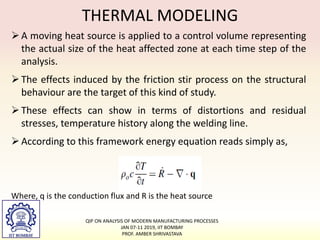 THERMAL MODELING
A moving heat source is applied to a control volume representing
the actual size of the heat affected zone at each time step of the
analysis.
The effects induced by the friction stir process on the structural
behaviour are the target of this kind of study.
These effects can show in terms of distortions and residual
stresses, temperature history along the welding line.
According to this framework energy equation reads simply as,
Where, q is the conduction flux and R is the heat source
QIP ON ANALYSIS OF MODERN MANUFACTURING PROCESSES
JAN 07-11 2019, IIT BOMBAY
PROF. AMBER SHRIVASTAVA
 