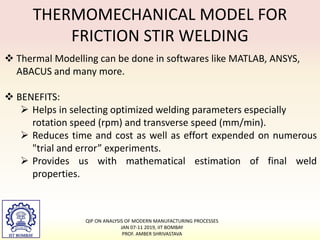 THERMOMECHANICAL MODEL FOR
FRICTION STIR WELDING
 Thermal Modelling can be done in softwares like MATLAB, ANSYS,
ABACUS and many more.
 BENEFITS:
 Helps in selecting optimized welding parameters especially
rotation speed (rpm) and transverse speed (mm/min).
 Reduces time and cost as well as effort expended on numerous
"trial and error” experiments.
 Provides us with mathematical estimation of final weld
properties.
QIP ON ANALYSIS OF MODERN MANUFACTURING PROCESSES
JAN 07-11 2019, IIT BOMBAY
PROF. AMBER SHRIVASTAVA
 