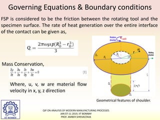 Governing Equations & Boundary conditions
FSP is considered to be the friction between the rotating tool and the
specimen surface. The rate of heat generation over the entire interface
of the contact can be given as,
Geometrical features of shoulder.
Mass Conservation,
Where, u, v, w are material flow
velocity in x, y, z direction
QIP ON ANALYSIS OF MODERN MANUFACTURING PROCESSES
JAN 07-11 2019, IIT BOMBAY
PROF. AMBER SHRIVASTAVA
 