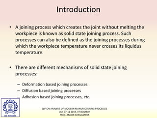 Introduction
• A joining process which creates the joint without melting the
workpiece is known as solid state joining process. Such
processes can also be defined as the joining processes during
which the workpiece temperature never crosses its liquidus
temperature.
• There are different mechanisms of solid state joining
processes:
– Deformation based joining processes
– Diffusion based joining processes
– Adhesion based joining processes, etc.
QIP ON ANALYSIS OF MODERN MANUFACTURING PROCESSES
JAN 07-11 2019, IIT BOMBAY
PROF. AMBER SHRIVASTAVA
 