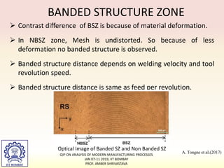  Contrast difference of BSZ is because of material deformation.
 In NBSZ zone, Mesh is undistorted. So because of less
deformation no banded structure is observed.
 Banded structure distance depends on welding velocity and tool
revolution speed.
 Banded structure distance is same as feed per revolution.
BANDED STRUCTURE ZONE
Optical Image of Banded SZ and Non Banded SZ
A. Tongne et al.(2017)
QIP ON ANALYSIS OF MODERN MANUFACTURING PROCESSES
JAN 07-11 2019, IIT BOMBAY
PROF. AMBER SHRIVASTAVA
 