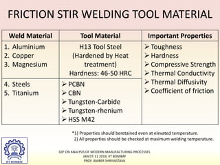 FRICTION STIR WELDING TOOL MATERIAL
Weld Material Tool Material Important Properties
1. Aluminium
2. Copper
3. Magnesium
H13 Tool Steel
(Hardened by Heat
treatment)
Hardness: 46-50 HRC
Toughness
Hardness
Compressive Strength
Thermal Conductivity
Thermal Diffusivity
Coefficient of friction
4. Steels
5. Titanium
PCBN
CBN
Tungsten-Carbide
Tungsten-rhenium
HSS M42
*1) Properties should beretained even at elevated temperature.
2) All properties should be checked at maximum welding temperature.
QIP ON ANALYSIS OF MODERN MANUFACTURING PROCESSES
JAN 07-11 2019, IIT BOMBAY
PROF. AMBER SHRIVASTAVA
 