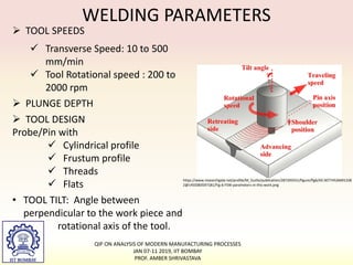 WELDING PARAMETERS
 TOOL SPEEDS
 Transverse Speed: 10 to 500
mm/min
 Tool Rotational speed : 200 to
2000 rpm
 PLUNGE DEPTH
 TOOL DESIGN
Probe/Pin with
 Cylindrical profile
 Frustum profile
 Threads
 Flats
• TOOL TILT: Angle between
perpendicular to the work piece and
rotational axis of the tool.
https://www.researchgate.net/profile/M_Guillo/publication/287205551/figure/fig6/AS:30774526691328
2@1450383597181/Fig-6-FSW-parameters-in-this-work.png
QIP ON ANALYSIS OF MODERN MANUFACTURING PROCESSES
JAN 07-11 2019, IIT BOMBAY
PROF. AMBER SHRIVASTAVA
 