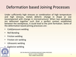 Deformation based Joining Processes
Under sufficiently high stresses or combination of high temperature
and high stresses, metals deform: change in shape or size
(accompanied with change in microstructure). When two workpieces
are deformed together such that a perfect contact established
between the workpieces, it could lead to the joint formation. Some of
the deformation based joining processes are:
• Cold/pressure welding
• Roll Bonding
• Friction welding
• Friction stir welding
• Ultrasonic welding
• Explosive welding
QIP ON ANALYSIS OF MODERN MANUFACTURING PROCESSES
JAN 07-11 2019, IIT BOMBAY
PROF. AMBER SHRIVASTAVA
3
 