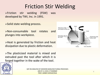 Friction Stir Welding
QIP ON ANALYSIS OF MODERN MANUFACTURING PROCESSES
JAN 07-11 2019, IIT BOMBAY
PROF. AMBER SHRIVASTAVA
4
Friction stir welding (FSW) was
developed by TWI, Inc. in 1991.
Solid state welding process.
Non-consumable tool rotates and
plunges into workpiece.
Heat is generated by friction and heat
dissipation due to plastic deformation.
The plasticized material is mixed and
extruded past the tool after which it is
forged together in the wake of the tool.
 