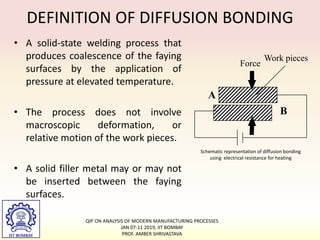 • A solid-state welding process that
produces coalescence of the faying
surfaces by the application of
pressure at elevated temperature.
• The process does not involve
macroscopic deformation, or
relative motion of the work pieces.
• A solid filler metal may or may not
be inserted between the faying
surfaces.
Schematic representation of diffusion bonding
using electrical resistance for heating
Work pieces
A
B
Force
DEFINITION OF DIFFUSION BONDING
QIP ON ANALYSIS OF MODERN MANUFACTURING PROCESSES
JAN 07-11 2019, IIT BOMBAY
PROF. AMBER SHRIVASTAVA
 