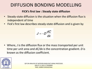 DIFFUSION BONDING MODELLING
• Steady-state diffusion is the situation when the diffusion flux is
independent of time
• Fick’s first law describes steady-state diffusion and is given by
FICK’s first law : Steady state diffusion
• Where, J is the diffusion flux or the mass transported per unit
time per unit area and dC/dx is the concentration gradient. D is
known as the diffusion coefficient.
QIP ON ANALYSIS OF MODERN MANUFACTURING PROCESSES
JAN 07-11 2019, IIT BOMBAY
PROF. AMBER SHRIVASTAVA
 