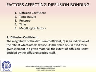 FACTORS AFFECTING DIFFUSION BONDING
1. Diffusion Coefficient
2. Temperature
3. Pressure
4. Time
5. Metallurgical factors
1. Diffusion Coefficient:
The magnitude of the diffusion coefficient, D, is an indication of
the rate at which atoms diffuse. As the value of D is fixed for a
given element in a given material, the extent of diffusion is first
decided by the diffusing species itself.
QIP ON ANALYSIS OF MODERN MANUFACTURING PROCESSES
JAN 07-11 2019, IIT BOMBAY
PROF. AMBER SHRIVASTAVA
 