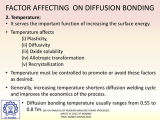 FACTOR AFFECTING ON DIFFUSION BONDING
2. Temperature:
• It serves the important function of increasing the surface energy.
• Temperature affects
(i) Plasticity,
(ii) Diffusivity
(iii) Oxide solubility
(iv) Allotropic transformation
(v) Recrystallization
• Temperature must be controlled to promote or avoid these factors
as desired.
• Generally, increasing temperature shortens diffusion welding cycle
and improves the economics of the process.
• Diffusion bonding temperature usually ranges from 0.55 to
0.8 Tm.QIP ON ANALYSIS OF MODERN MANUFACTURING PROCESSES
JAN 07-11 2019, IIT BOMBAY
PROF. AMBER SHRIVASTAVA
 
