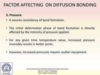 FACTOR AFFECTING ON DIFFUSION BONDING
3. Pressure:
• It assures consistency of bond formation.
• The initial deformation phase of bond formation is directly
affected by the intensity of pressure applied.
• For any given time temperature value, increased pressure
invariably results in better joints.
• However, increased pressures require costlier equipment.
QIP ON ANALYSIS OF MODERN MANUFACTURING PROCESSES
JAN 07-11 2019, IIT BOMBAY
PROF. AMBER SHRIVASTAVA
 