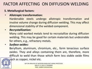 FACTOR AFFECTING ON DIFFUSION WELDING
5. Metallurgical factors:
• Allotropic transformation:
Hardenable steels undergo allotropic transformation and
involve volume change during diffusion welding. This may affect
dimensional stability of the welded component.
• Recrystallization:
Many cold worked metals tend to recrystallize during diffusion
welding. This may be good for certain materials but undesirable
for others, e.g., refractory metals.
• Surface oxides:
Beryllium, aluminum, chromium, etc., form tenacious surface
oxides. They and alloys containing them are, therefore, more
difficult to weld than those which form less stable oxide films
such as copper, nickel etc.
QIP ON ANALYSIS OF MODERN MANUFACTURING PROCESSES
JAN 07-11 2019, IIT BOMBAY
PROF. AMBER SHRIVASTAVA
 