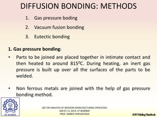 A
W
SW
eldingH
andbook
DIFFUSION BONDING: METHODS
1. Gas pressure boding
2. Vacuum fusion bonding
3. Eutectic bonding
1. Gas pressure bonding:
• Parts to be joined are placed together in intimate contact and
then heated to around 8150C. During heating, an inert gas
pressure is built up over all the surfaces of the parts to be
welded.
• Non ferrous metals are joined with the help of gas pressure
bonding method.
QIP ON ANALYSIS OF MODERN MANUFACTURING PROCESSES
JAN 07-11 2019, IIT BOMBAY
PROF. AMBER SHRIVASTAVA
 