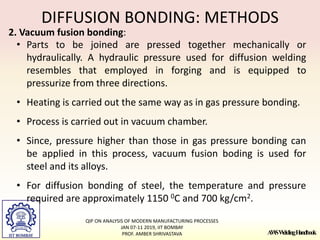 A
W
SW
eldingH
andbook
DIFFUSION BONDING: METHODS
2. Vacuum fusion bonding:
• Parts to be joined are pressed together mechanically or
hydraulically. A hydraulic pressure used for diffusion welding
resembles that employed in forging and is equipped to
pressurize from three directions.
• Heating is carried out the same way as in gas pressure bonding.
• Process is carried out in vacuum chamber.
• Since, pressure higher than those in gas pressure bonding can
be applied in this process, vacuum fusion boding is used for
steel and its alloys.
• For diffusion bonding of steel, the temperature and pressure
required are approximately 1150 0C and 700 kg/cm2.
QIP ON ANALYSIS OF MODERN MANUFACTURING PROCESSES
JAN 07-11 2019, IIT BOMBAY
PROF. AMBER SHRIVASTAVA
 
