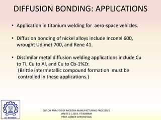 DIFFUSION BONDING: APPLICATIONS
• Application in titanium welding for aero-space vehicles.
• Diffusion bonding of nickel alloys include Inconel 600,
wrought Udimet 700, and Rene 41.
• Dissimilar metal diffusion welding applications include Cu
to Ti, Cu to Al, and Cu to Cb-1%Zr.
(Brittle intermetallic compound formation must be
controlled in these applications.)
QIP ON ANALYSIS OF MODERN MANUFACTURING PROCESSES
JAN 07-11 2019, IIT BOMBAY
PROF. AMBER SHRIVASTAVA
 
