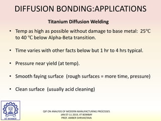 DIFFUSION BONDING:APPLICATIONS
Titanium Diffusion Welding
• Temp as high as possible without damage to base metal: 25℃
to 40 ℃ below Alpha-Beta transition.
• Time varies with other facts below but 1 hr to 4 hrs typical.
• Pressure near yield (at temp).
• Smooth faying surface (rough surfaces = more time, pressure)
• Clean surface (usually acid cleaning)
QIP ON ANALYSIS OF MODERN MANUFACTURING PROCESSES
JAN 07-11 2019, IIT BOMBAY
PROF. AMBER SHRIVASTAVA
 