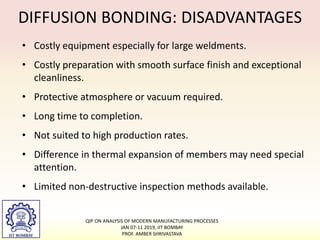 DIFFUSION BONDING: DISADVANTAGES
• Costly equipment especially for large weldments.
• Costly preparation with smooth surface finish and exceptional
cleanliness.
• Protective atmosphere or vacuum required.
• Long time to completion.
• Not suited to high production rates.
• Difference in thermal expansion of members may need special
attention.
• Limited non-destructive inspection methods available.
QIP ON ANALYSIS OF MODERN MANUFACTURING PROCESSES
JAN 07-11 2019, IIT BOMBAY
PROF. AMBER SHRIVASTAVA
 