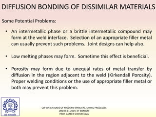 DIFFUSION BONDING OF DISSIMILAR MATERIALS
Some Potential Problems:
• An intermetallic phase or a brittle intermetallic compound may
form at the weld interface. Selection of an appropriate filler metal
can usually prevent such problems. Joint designs can help also.
• Low melting phases may form. Sometime this effect is beneficial.
• Porosity may form due to unequal rates of metal transfer by
diffusion in the region adjacent to the weld (Kirkendall Porosity).
Proper welding conditions or the use of appropriate filler metal or
both may prevent this problem.
QIP ON ANALYSIS OF MODERN MANUFACTURING PROCESSES
JAN 07-11 2019, IIT BOMBAY
PROF. AMBER SHRIVASTAVA
 