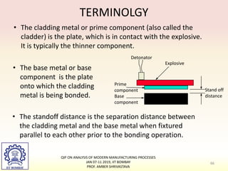 TERMINOLGY
• The cladding metal or prime component (also called the
cladder) is the plate, which is in contact with the explosive.
It is typically the thinner component.
Prime
component
Base
component
Explosive
Detonator
Stand off
distance
• The base metal or base
component is the plate
onto which the cladding
metal is being bonded.
• The standoff distance is the separation distance between
the cladding metal and the base metal when fixtured
parallel to each other prior to the bonding operation.
66
QIP ON ANALYSIS OF MODERN MANUFACTURING PROCESSES
JAN 07-11 2019, IIT BOMBAY
PROF. AMBER SHRIVASTAVA
 